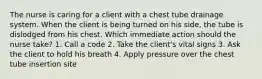 The nurse is caring for a client with a chest tube drainage system. When the client is being turned on his side, the tube is dislodged from his chest. Which immediate action should the nurse take? 1. Call a code 2. Take the client's vital signs 3. Ask the client to hold his breath 4. Apply pressure over the chest tube insertion site