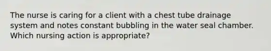 The nurse is caring for a client with a chest tube drainage system and notes constant bubbling in the water seal chamber. Which nursing action is appropriate?