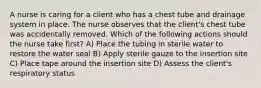 A nurse is caring for a client who has a chest tube and drainage system in place. The nurse observes that the client's chest tube was accidentally removed. Which of the following actions should the nurse take first? A) Place the tubing in sterile water to restore the water seal B) Apply sterile gauze to the insertion site C) Place tape around the insertion site D) Assess the client's respiratory status