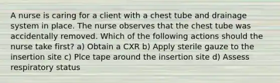 A nurse is caring for a client with a chest tube and drainage system in place. The nurse observes that the chest tube was accidentally removed. Which of the following actions should the nurse take first? a) Obtain a CXR b) Apply sterile gauze to the insertion site c) Plce tape around the insertion site d) Assess respiratory status