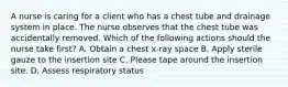 A nurse is caring for a client who has a chest tube and drainage system in place. The nurse observes that the chest tube was accidentally removed. Which of the following actions should the nurse take first? A. Obtain a chest x-ray space B. Apply sterile gauze to the insertion site C. Please tape around the insertion site. D. Assess respiratory status