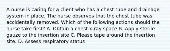 A nurse is caring for a client who has a chest tube and drainage system in place. The nurse observes that the chest tube was accidentally removed. Which of the following actions should the nurse take first? A. Obtain a chest x-ray space B. Apply sterile gauze to the insertion site C. Please tape around the insertion site. D. Assess respiratory status