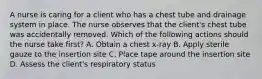 A nurse is caring for a client who has a chest tube and drainage system in place. The nurse observes that the client's chest tube was accidentally removed. Which of the following actions should the nurse take first? A. Obtain a chest x-ray B. Apply sterile gauze to the insertion site C. Place tape around the insertion site D. Assess the client's respiratory status