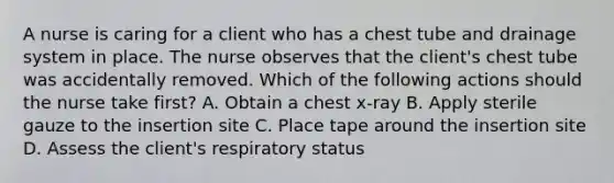 A nurse is caring for a client who has a chest tube and drainage system in place. The nurse observes that the client's chest tube was accidentally removed. Which of the following actions should the nurse take first? A. Obtain a chest x-ray B. Apply sterile gauze to the insertion site C. Place tape around the insertion site D. Assess the client's respiratory status