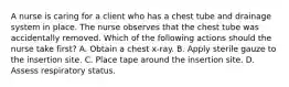 A nurse is caring for a client who has a chest tube and drainage system in place. The nurse observes that the chest tube was accidentally removed. Which of the following actions should the nurse take first? A. Obtain a chest x‑ray. B. Apply sterile gauze to the insertion site. C. Place tape around the insertion site. D. Assess respiratory status.