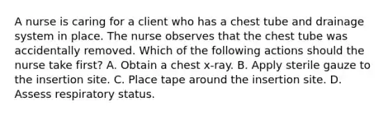 A nurse is caring for a client who has a chest tube and drainage system in place. The nurse observes that the chest tube was accidentally removed. Which of the following actions should the nurse take first? A. Obtain a chest x‑ray. B. Apply sterile gauze to the insertion site. C. Place tape around the insertion site. D. Assess respiratory status.