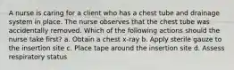 A nurse is caring for a client who has a chest tube and drainage system in place. The nurse observes that the chest tube was accidentally removed. Which of the following actions should the nurse take first? a. Obtain a chest x-ray b. Apply sterile gauze to the insertion site c. Place tape around the insertion site d. Assess respiratory status