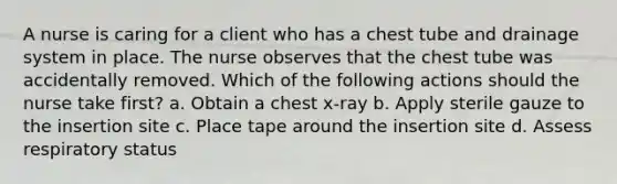 A nurse is caring for a client who has a chest tube and drainage system in place. The nurse observes that the chest tube was accidentally removed. Which of the following actions should the nurse take first? a. Obtain a chest x-ray b. Apply sterile gauze to the insertion site c. Place tape around the insertion site d. Assess respiratory status