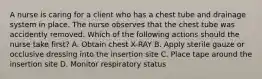 A nurse is caring for a client who has a chest tube and drainage system in place. The nurse observes that the chest tube was accidently removed. Which of the following actions should the nurse take first? A. Obtain chest X-RAY B. Apply sterile gauze or occlusive dressing into the insertion site C. Place tape around the insertion site D. Monitor respiratory status