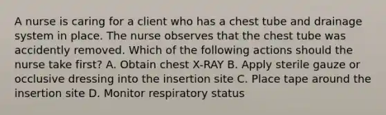 A nurse is caring for a client who has a chest tube and drainage system in place. The nurse observes that the chest tube was accidently removed. Which of the following actions should the nurse take first? A. Obtain chest X-RAY B. Apply sterile gauze or occlusive dressing into the insertion site C. Place tape around the insertion site D. Monitor respiratory status