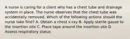 A nurse is caring for a client who has a chest tube and drainage system in place. The nurse observes that the chest tube was accidentally removed. Which of the following actions should the nurse take first? A. Obtain a chest x-ray B. Apply sterile gauze to the insertion site C. Place tape around the insertion site D. Assess respiratory status