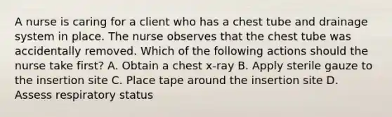 A nurse is caring for a client who has a chest tube and drainage system in place. The nurse observes that the chest tube was accidentally removed. Which of the following actions should the nurse take first? A. Obtain a chest x-ray B. Apply sterile gauze to the insertion site C. Place tape around the insertion site D. Assess respiratory status