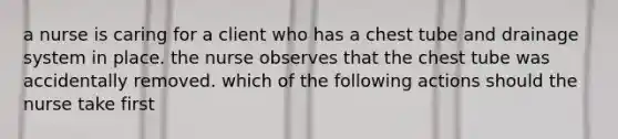 a nurse is caring for a client who has a chest tube and drainage system in place. the nurse observes that the chest tube was accidentally removed. which of the following actions should the nurse take first