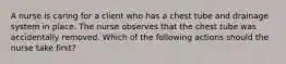 A nurse is caring for a client who has a chest tube and drainage system in place. The nurse observes that the chest tube was accidentally removed. Which of the following actions should the nurse take first?