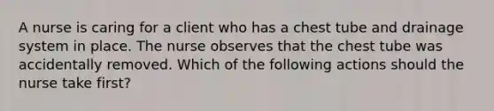 A nurse is caring for a client who has a chest tube and drainage system in place. The nurse observes that the chest tube was accidentally removed. Which of the following actions should the nurse take first?