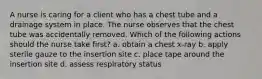 A nurse is caring for a client who has a chest tube and a drainage system in place. The nurse observes that the chest tube was accidentally removed. Which of the following actions should the nurse take first? a. obtain a chest x-ray b. apply sterile gauze to the insertion site c. place tape around the insertion site d. assess respiratory status