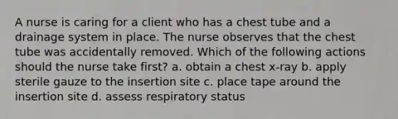 A nurse is caring for a client who has a chest tube and a drainage system in place. The nurse observes that the chest tube was accidentally removed. Which of the following actions should the nurse take first? a. obtain a chest x-ray b. apply sterile gauze to the insertion site c. place tape around the insertion site d. assess respiratory status