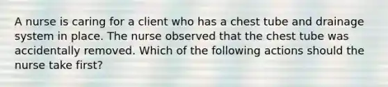 A nurse is caring for a client who has a chest tube and drainage system in place. The nurse observed that the chest tube was accidentally removed. Which of the following actions should the nurse take first?