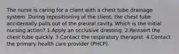 The nurse is caring for a client with a chest tube drainage system. During repositioning of the client, the chest tube accidentally pulls out of the pleural cavity. Which is the initial nursing action? 1.Apply an occlusive dressing. 2.Reinsert the chest tube quickly. 3.Contact the respiratory therapist. 4.Contact the primary health care provider (PHCP).