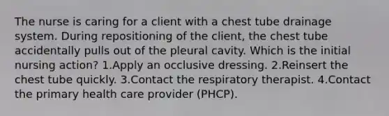 The nurse is caring for a client with a chest tube drainage system. During repositioning of the client, the chest tube accidentally pulls out of the pleural cavity. Which is the initial nursing action? 1.Apply an occlusive dressing. 2.Reinsert the chest tube quickly. 3.Contact the respiratory therapist. 4.Contact the primary health care provider (PHCP).