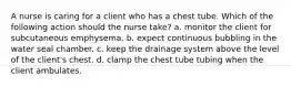 A nurse is caring for a client who has a chest tube. Which of the following action should the nurse take? a. monitor the client for subcutaneous emphysema. b. expect continuous bubbling in the water seal chamber. c. keep the drainage system above the level of the client's chest. d. clamp the chest tube tubing when the client ambulates.