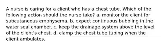 A nurse is caring for a client who has a chest tube. Which of the following action should the nurse take? a. monitor the client for subcutaneous emphysema. b. expect continuous bubbling in the water seal chamber. c. keep the drainage system above the level of the client's chest. d. clamp the chest tube tubing when the client ambulates.