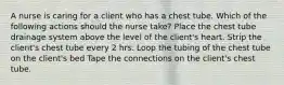 A nurse is caring for a client who has a chest tube. Which of the following actions should the nurse take? Place the chest tube drainage system above the level of the client's heart. Strip the client's chest tube every 2 hrs. Loop the tubing of the chest tube on the client's bed Tape the connections on the client's chest tube.