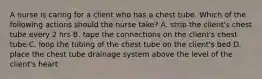 A nurse is caring for a client who has a chest tube. Which of the following actions should the nurse take? A. strip the client's chest tube every 2 hrs B. tape the connections on the client's chest tube C. loop the tubing of the chest tube on the client's bed D. place the chest tube drainage system above the level of the client's heart