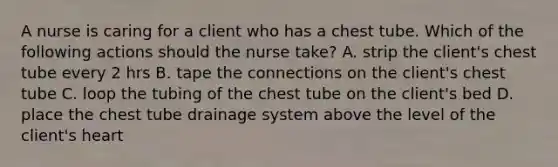 A nurse is caring for a client who has a chest tube. Which of the following actions should the nurse take? A. strip the client's chest tube every 2 hrs B. tape the connections on the client's chest tube C. loop the tubing of the chest tube on the client's bed D. place the chest tube drainage system above the level of the client's heart