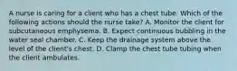 A nurse is caring for a client who has a chest tube. Which of the following actions should the nurse take? A. Monitor the client for subcutaneous emphysema. B. Expect continuous bubbling in the water seal chamber. C. Keep the drainage system above the level of the client's chest. D. Clamp the chest tube tubing when the client ambulates.