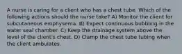 A nurse is caring for a client who has a chest tube. Which of the following actions should the nurse take? A) Monitor the client for subcutaneous emphysema. B) Expect continuous bubbling in the water seal chamber. C) Keep the drainage system above the level of the client's chest. D) Clamp the chest tube tubing when the client ambulates.