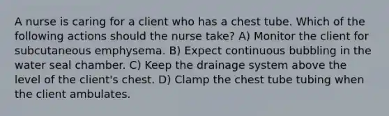 A nurse is caring for a client who has a chest tube. Which of the following actions should the nurse take? A) Monitor the client for subcutaneous emphysema. B) Expect continuous bubbling in the water seal chamber. C) Keep the drainage system above the level of the client's chest. D) Clamp the chest tube tubing when the client ambulates.