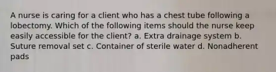 A nurse is caring for a client who has a chest tube following a lobectomy. Which of the following items should the nurse keep easily accessible for the client? a. Extra drainage system b. Suture removal set c. Container of sterile water d. Nonadherent pads