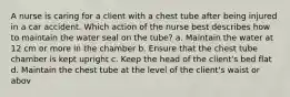 A nurse is caring for a client with a chest tube after being injured in a car accident. Which action of the nurse best describes how to maintain the water seal on the tube? a. Maintain the water at 12 cm or more in the chamber b. Ensure that the chest tube chamber is kept upright c. Keep the head of the client's bed flat d. Maintain the chest tube at the level of the client's waist or abov