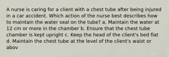 A nurse is caring for a client with a chest tube after being injured in a car accident. Which action of the nurse best describes how to maintain the water seal on the tube? a. Maintain the water at 12 cm or more in the chamber b. Ensure that the chest tube chamber is kept upright c. Keep the head of the client's bed flat d. Maintain the chest tube at the level of the client's waist or abov