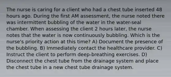 The nurse is caring for a client who had a chest tube inserted 48 hours ago. During the first AM assessment, the nurse noted there was intermittent bubbling of the water in the water-seal chamber. When assessing the client 2 hours later, the nurse notes that the water is now continuously bubbling. Which is the nurse's priority action at this time? A) Document the presence of the bubbling. B) Immediately contact the healthcare provider. C) Instruct the client to perform deep-breathing exercises. D) Disconnect the chest tube from the drainage system and place the chest tube in a new chest tube drainage system.