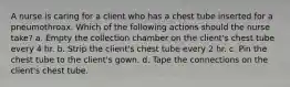 A nurse is caring for a client who has a chest tube inserted for a pneumothroax. Which of the following actions should the nurse take? a. Empty the collection chamber on the client's chest tube every 4 hr. b. Strip the client's chest tube every 2 hr. c. Pin the chest tube to the client's gown. d. Tape the connections on the client's chest tube.