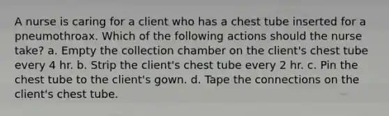 A nurse is caring for a client who has a chest tube inserted for a pneumothroax. Which of the following actions should the nurse take? a. Empty the collection chamber on the client's chest tube every 4 hr. b. Strip the client's chest tube every 2 hr. c. Pin the chest tube to the client's gown. d. Tape the connections on the client's chest tube.