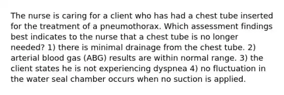 The nurse is caring for a client who has had a chest tube inserted for the treatment of a pneumothorax. Which assessment findings best indicates to the nurse that a chest tube is no longer needed? 1) there is minimal drainage from the chest tube. 2) arterial blood gas (ABG) results are within normal range. 3) the client states he is not experiencing dyspnea 4) no fluctuation in the water seal chamber occurs when no suction is applied.