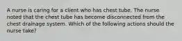 A nurse is caring for a client who has chest tube. The nurse noted that the chest tube has become disconnected from the chest drainage system. Which of the following actions should the nurse take?