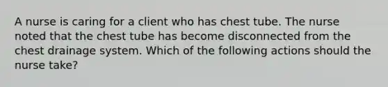 A nurse is caring for a client who has chest tube. The nurse noted that the chest tube has become disconnected from the chest drainage system. Which of the following actions should the nurse take?