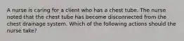 A nurse is caring for a client who has a chest tube. The nurse noted that the chest tube has become disconnected from the chest drainage system. Which of the following actions should the nurse take?