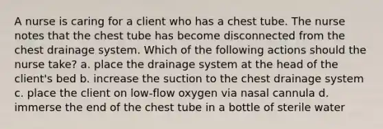 A nurse is caring for a client who has a chest tube. The nurse notes that the chest tube has become disconnected from the chest drainage system. Which of the following actions should the nurse take? a. place the drainage system at the head of the client's bed b. increase the suction to the chest drainage system c. place the client on low-flow oxygen via nasal cannula d. immerse the end of the chest tube in a bottle of sterile water