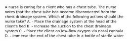 A nurse is caring for a client who has a chest tube. The nurse notes that the chest tube has become disconnected from the chest drainage system. Which of the following actions should the nurse take? A. - Place the drainage system at the head of the client's bed B. - Increase the suction to the chest drainage system C. - Place the client on low-flow oxygen via nasal cannula D. - Immerse the end of the chest tube in a bottle of sterile water