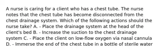 A nurse is caring for a client who has a chest tube. The nurse notes that the chest tube has become disconnected from the chest drainage system. Which of the following actions should the nurse take? A. - Place the drainage system at the head of the client's bed B. - Increase the suction to the chest drainage system C. - Place the client on low-flow oxygen via nasal cannula D. - Immerse the end of the chest tube in a bottle of sterile water