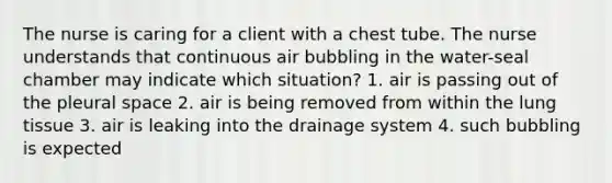 The nurse is caring for a client with a chest tube. The nurse understands that continuous air bubbling in the water-seal chamber may indicate which situation? 1. air is passing out of the pleural space 2. air is being removed from within the lung tissue 3. air is leaking into the drainage system 4. such bubbling is expected