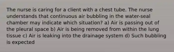 The nurse is caring for a client with a chest tube. The nurse understands that continuous air bubbling in the water-seal chamber may indicate which situation? a) Air is passing out of the pleural space b) Air is being removed from within the lung tissue c) Air is leaking into the drainage system d) Such bubbling is expected