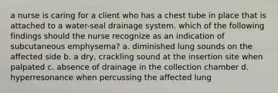 a nurse is caring for a client who has a chest tube in place that is attached to a water-seal drainage system. which of the following findings should the nurse recognize as an indication of subcutaneous emphysema? a. diminished lung sounds on the affected side b. a dry, crackling sound at the insertion site when palpated c. absence of drainage in the collection chamber d. hyperresonance when percussing the affected lung