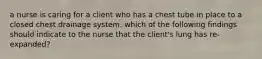 a nurse is caring for a client who has a chest tube in place to a closed chest drainage system. which of the following findings should indicate to the nurse that the client's lung has re-expanded?