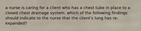 a nurse is caring for a client who has a chest tube in place to a closed chest drainage system. which of the following findings should indicate to the nurse that the client's lung has re-expanded?